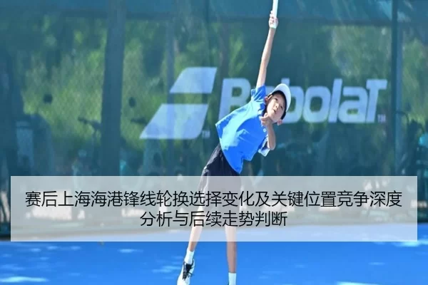赛后上海海港锋线轮换选择变化及关键位置竞争深度分析与后续走势判断