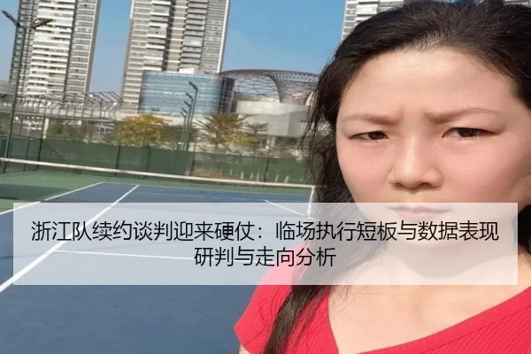 浙江队续约谈判迎来硬仗：临场执行短板与数据表现研判与走向分析